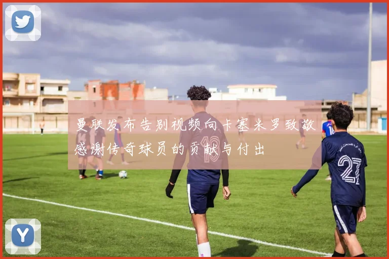 曼联发布告别视频向卡塞米罗致敬感谢传奇球员的贡献与付出