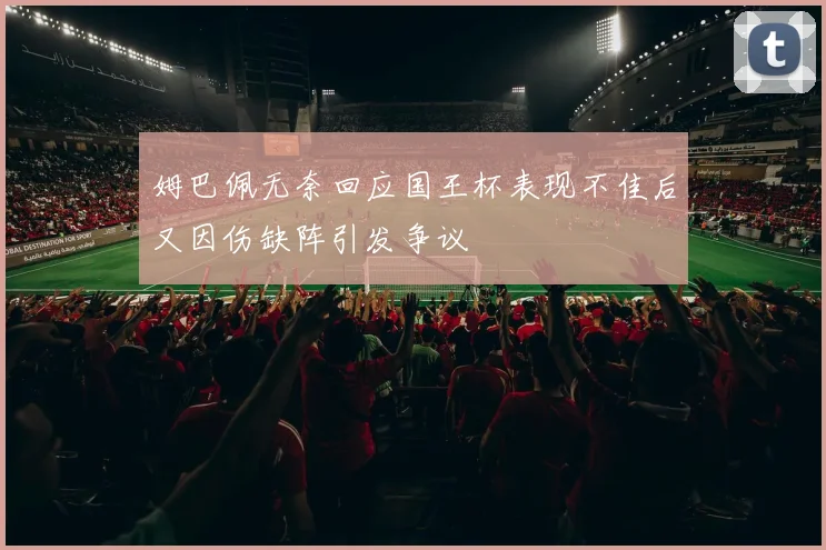 姆巴佩无奈回应国王杯表现不佳后又因伤缺阵引发争议