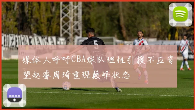 媒体人呼吁CBA球队理性引援不应寄望赵睿周琦重现巅峰状态