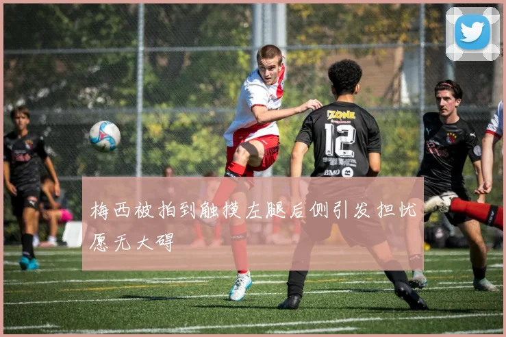 梅西被拍到触摸左腿后侧引发担忧愿无大碍