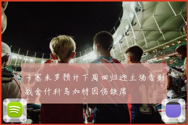 卡塞米罗预计下周回归迎主场告别战舍什科乌加特因伤缺席