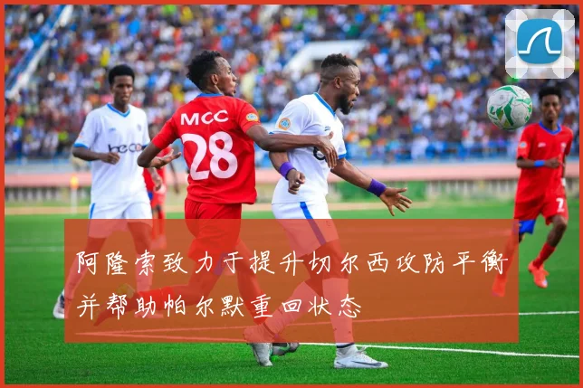 阿隆索致力于提升切尔西攻防平衡并帮助帕尔默重回状态