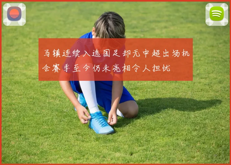 马镇连续入选国足却无中超出场机会赛季至今仍未亮相令人担忧