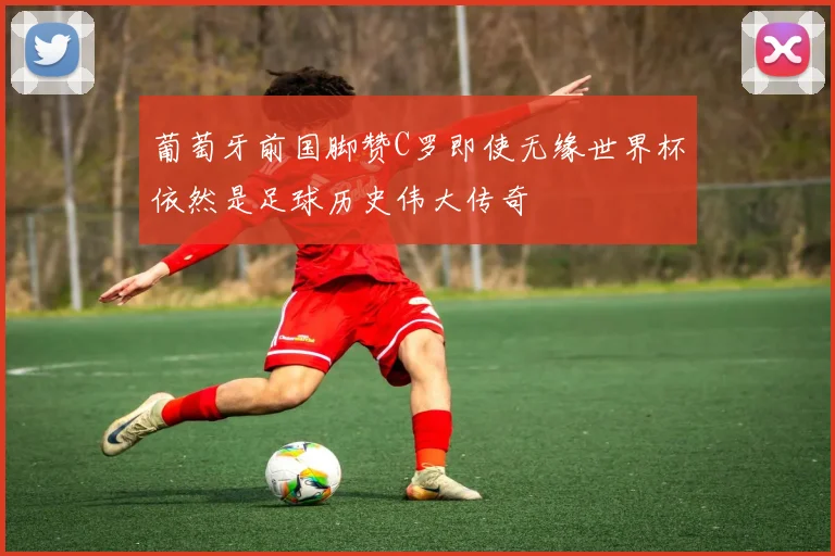 葡萄牙前国脚赞C罗即使无缘世界杯依然是足球历史伟大传奇