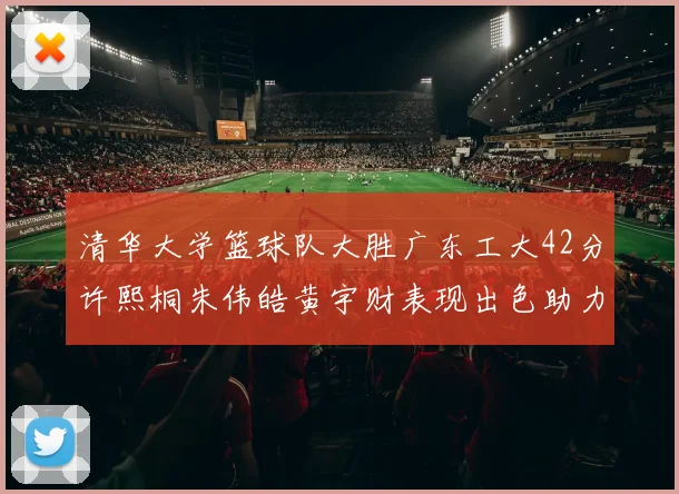 清华大学篮球队大胜广东工大42分许熙桐朱伟皓黄宇财表现出色助力胜利