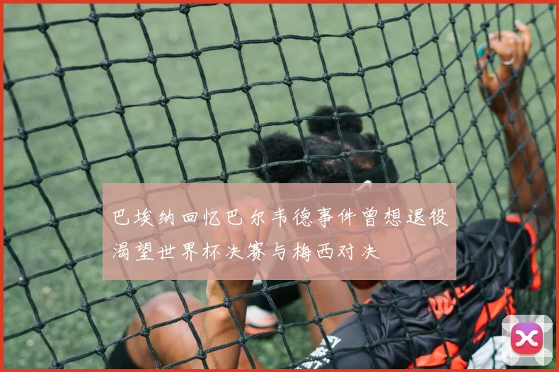 巴埃纳回忆巴尔韦德事件曾想退役渴望世界杯决赛与梅西对决