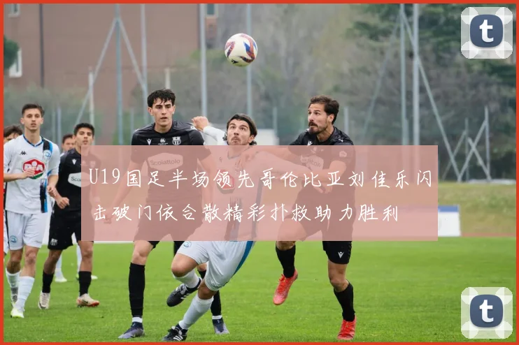 U19国足半场领先哥伦比亚刘佳乐闪击破门依合散精彩扑救助力胜利