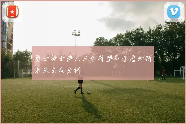 勇士骑士热火三队有望争夺詹姆斯未来去向分析