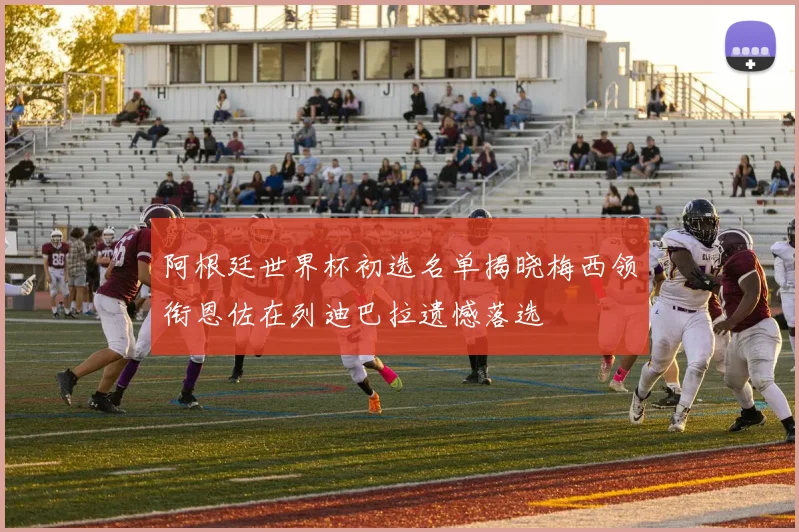 阿根廷世界杯初选名单揭晓梅西领衔恩佐在列迪巴拉遗憾落选