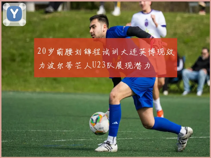 20岁前腰刘锦程试训大连英博现效力波尔蒂芒人U23队展现潜力